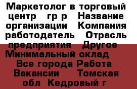 Маркетолог в торговый центр – гр/р › Название организации ­ Компания-работодатель › Отрасль предприятия ­ Другое › Минимальный оклад ­ 1 - Все города Работа » Вакансии   . Томская обл.,Кедровый г.